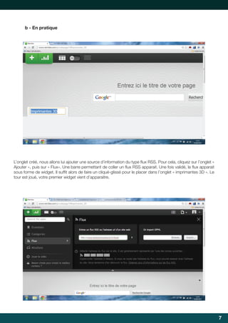 b - En pratique

L’onglet	créé,	nous	allons	lui	ajouter	une	source	d’information	du	type	flux	RSS.	Pour	cela,	cliquez	sur	l’onglet	«	
	
Ajouter	»,	puis	sur	«	Flux».	Une	barre	permettant	de	coller	un	flux	RSS	apparait.	Une	fois	validé,	le	flux	apparait	
	
	
sous	forme	de	widget.	Il	suffit	alors	de	faire	un	cliqué-glissé	pour	le	placer	dans	l’onglet	«	imprimantes	3D	».	Le	
	
tour	est	joué,	votre	premier	widget	vient	d’apparaitre.

7

 
