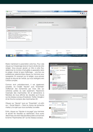 Reste	maintenant	à	paramétrer	votre	flux.	Pour	cela	
	
cliquez sur l’engrenage situé en haut à droite de votre
widget.	 Vous	 pouvez	 ajouter	 un	 titre	 à	 votre	 flux,	
	
determiner le nombre d’actualités à apparaitre dans
le	widget,	choisir	le	type	d’affichage…	une	fois	vos	
	
préférences selectionnées cliquez sur terminer pour
enregistrer. En revenant sur le widget, vous pouvez
cliquer le résumé de l’article, qui vous redirigera vers
l’article complet.
Comme écrit précédemment, il est également
possible,	 via	 l’onglet	 “Ajouter”	 puis	 “Essentials”	
d’effectuer des recherches par mots clés sur
certaines	 parties	 du	 web	 seulement.	 Reprenons	
l’exemple	 des	 imprimantes	 3D	 et	 demandons	 à	
Netvibes	 de	 nous	 afficher	 les	 résultats	 qu’il	 trouve	
	
sur	les	réseaux	sociaux	(Facebook,	Twitter,	Google+)	
et	les	forums	à	propos	des	imprimantes	3D.
Cliquez	 sur	 “Ajouter”	 puis	 sur	 “Essentials”,	 et	 enfin	
	
sur « Social Search ». Dans le champ de recherche
mettez-y	le	sujet	que	vous	souhaitez	surveiller.
Enfin,	cliquez	sur	“Ajouter	à	ma	page”	pour	terminer	
	
et	 ajouter	 les	 résultats	 au	 dashboard.	 Vous	 aurez	
désormais une vision des résultats publics concernant
le	terme	“Imprimantes	3D”	sur	les	réseaux	sociaux.

8

 