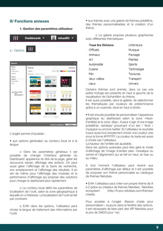 II/ Fonctions annexes
1. Gestion des paramètres utilisateur

•	aux	thèmes	avec	une	galerie	de	thèmes	prédéfinis,	
	
des	 thèmes	 personnalisables	 et	 la	 création	 d’un	
thème
o La galerie propose plusieurs graphismes
avec différentes thématiques:

a - Options

Certains	 thèmes	 sont	 animés,	 dans	 ce	 cas	 une	
petite horloge est présente en haut à gauche de la
visualisation	de	l’échantillon	du	thème.	
Il est aussi possible, dans la galerie, de sélectionner
les thématiques par couleurs de prédominance
grâce à un nuancier, situé en haut à droite.

L’onglet permet d’accéder :
•	 aux	 options	 générales/	 au	 contenu	 local	 et	 à	 la	
langue
	
o	 Dans	 les	 paramètres	 généraux	 il	 est	
possible de changer l’interface générale du
Dashboard: apparence du titre de la page, gérer les
raccourcis	 clavier,	 affichage	 des	 actions.	 On	 peut	
	
aussi	 gérer	 l’affichage	 de	 la	 barre	 de	 recherche,	
	
son	 emplacement	 et	 l’affichage	 des	 résultats.	 Il	 en	
	
est	 de	 même	 pour	 l’affichage	 des	 modules	 et	 la	
	
performance	 d’affichage	 qui	 propose	 des	 solutions	
	
pour charger le dashboard plus rapidement.
	
o	Le	contenu	local	défini	les	paramètres	de	
	
localisation de l’outil, selon la zone géographique à
laquelle on s’intéresse. La localisation de l’outil se fait
par continent.
	
o	 Enfin	 dans	 les	 options,	 l’utilisateur	 peut	
	
choisir la langue de traitement des informations par
l’outil.

•	Il	est	ensuite	possible	de	personnaliser	l’apparence	
graphique du dashboard selon la zone «Haut»
(l’entête) et la zone «Bas». Il peut s’agir d’une image
prédéfinie:	 netvibes/	 provenant	 d’un	 lien	 /	 flickr	 /	
	
	
myspace ou encore twitter. Si l’utilisateur le souhaite
il peut aussi tout simplement choisir une couleur unie
sous	la	forme	#FFFFFF.	La	couleur	du	texte	est	aussi	
à choisir par l’utilisateur.
La	hauteur	de	l’entête	est	ajustable.		
Dans les options avancées peut être géré le mode
d’affichage	 de	 l’image	 d’arrière	 plan:	 mosaïque	 ou	
	
centré et l’alignement qui se fait en haut, en bas ou
au milieu.
A	 tout	 moment	 l’utilisateur	 peut	 revenir	 aux	
paramètres	d’affichage	par	défaut	et	il	est	possible	
	
de	 proposer	 son	 thème	 personnalisé	 au	 catalogue	
de	thèmes	Netvibes.
•	Enfin	l’utilisateur	peut	créer	son	propre	thème	de	A	
	
à	Z	grâce	au	créateur	de	thèmes	Netvibes	:	Netvibes	
ecosystem	
(http://fr.eco.netvibes.com/themes/
create).
Pour accéder à l’onglet «Besoin d’aide pour
personnaliser»,	toujours	dans	la	fenêtre	des	options,	
il est nécessaire de faire parti des VIP Netvibes pour
le	prix	de	29€20	pour	1an.	

9

 