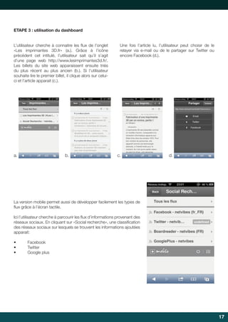 17 
ETAPE 3 : utilisation du dashboard 
L’utilisateur cherche à connaitre les fl ux de l’onglet 
«Les imprimantes 3D.fr» (a.). Grâce à l’icône 
précédent cet intitulé, l’utilisateur sait qu’il s’agit 
d’une page web http://www.lesimprimantes3d.fr/. 
Les billets du site web apparaissent ensuite triés 
du plus récent au plus ancien (b.). Si l’utilisateur 
souhaite lire le premier billet, il clique alors sur celui-ci 
et l’article apparait (c.). 
Une fois l’article lu, l’utilisateur peut choisir de le 
relayer via e-mail ou de le partager sur Twitter ou 
encore Facebook (d.). 
a. b. c. d. 
La version mobile permet aussi de développer facilement les types de 
fl ux grâce à l’écran tactile. 
Ici l’utilisateur cherche à parcourir les fl ux d’informations provenant des 
réseaux sociaux. En cliquant sur «Social recherche», une classifi cation 
des réseaux sociaux sur lesquels se trouvent les informations ajoutées 
apparait: 
• Facebook 
• Twitter 
• Google plus 
 