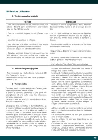 18 
III/ Retours utilisateur 
1 - Version nagivateur gratuite 
Forces Faiblesses 
- Les dashboard sont visuels, customisables. Les 
rubans défilant sont extrêmement appréciables 
pour les flux RSS de tweets. 
- Grande possibilité d’ajouts d’outils (Twitter, notes 
etc.) 
- Visuel simple, pratique et efficace. 
- Les résumés d’articles permettent une lecture 
rapide et en grande quantité d’’information. 
accessible depuis les tablettes et mobiles. 
- Netvibes propose également de nombreux flux 
déjà existants, permettant même aux novices de 
débuter une veille sur un sujet sans partir de zéro. 
- Pas toujours simple à organiser au début. Premiers 
dashboard créés inutiles si on a un sujet bien en 
tête. 
- Le principal problème ne vient pas de Netvibes 
mais de la génération des flux RSS de pages qui 
n’en ont pas, Twitter reste difficile à contrôler là 
dessus. 
- Problème des doublons, et le manque de filtres, 
rendent la lecture difficile. 
- Ne permet pas de gérer le fréquence d’alimentation 
en info 
- Ne permet pas de trier l’information par mots clés, 
càd flux général = information générale 
- Une traduction “franglaise” très approximative 
2 - Version navigateur payante 
- Test impossible car il faut entrer un numéro de CB 
pour l’essayer 14 jours…. 
- Visualisation des résultats sous forme graphique 
- Alertes push 
3 - Version mobile 
Certaines fonctionnalités sont plutôt à l’avantage de 
Netvibes pour cette version mobile. 
Il existe 2 versions différentes : une pour les 
smartphones et une autre pour les téléphones 
portables classiques. 
La version pour les smartphones est disponible sur 
iPad, iPhone et Android. 
Elle dispose de la vue lecteur et du mode offline… Si 
la version mobile est ouverte dans votre navigateur et 
que vous n’êtes pas connecté à Internet (mode hors 
connexion), vous pouvez utiliser Netvibes de façon 
restreinte grâce au mode Offline. Ce mode s’active 
automatiquement dès que le smartphone est hors 
connexion. Il est juste possible de surfer sur les 
onglets mais il n’est pas possible de lire les articles. 
L’esthétique de la version mobile est épurée et 
agréable visuellement. De plus l’ergonomie est 
simple et pratique. 
D’autres fonctionnalités présentent des limites à 
l’usage de la version mobile. 
Le site web n’est pas responsive lorsqu’on y accède 
avec un smartphone (il ne s’adapte pas directement 
à la version mobile). Il faut aller en pied de page 
pour sélectionner sa version mobile. On est ensuite 
redirigé vers la version appropriée (ipad.netvibes. 
com, iphone.netvibes.com, android.netvibes.com 
ou wap.netvibes.com). Il n’est pas possible de créer 
un compte à partir d’une version mobile. 
Si vous n’avez pas un compte, ou si vous avez créé 
un dashboard sans l’enregistrer, vous devez d’abord 
vous rendre sur netvibes.com par le biais d’un 
navigateur classique, vous inscrire et ensuite pouvoir 
accèder à la version mobile. Vous ne pouvez pas 
ajouter ou créer de dashboard, onglets, widgets… Il 
s’agit d’une version en lecture seule. 
À l’heure actuelle, les versions mobile ne permettent 
pas de modifier les paramètres de votre dashboard 
ni le contenu. 
Les dashboards publics ne sont pas accessibles 
avec la version mobile. 
Tous les widgets ne sont pas disponibles sur les 
versions mobiles. 
Ci-dessous la liste des widgets qui ne sont pas 
disponibles : Blogmarksnet, Bookmarks, BoxNet, 
CraigsList, Delicious, Ebay, Encyclopedia Search, 
FoxSportsVideo, Ical, MapsSearch, Meebo. 
 