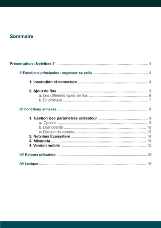3 
Sommaire 
Présentation : Netvibes ? ........................................................................................ 4 
I/ Fonctions principales : organiser sa veille .................................................... 4 
1. Inscription et connexion .................................................................. 4 
2. Ajout de flux .................................................................................... 5 
a. Les différents types de flux ........................................................ 6 
b. En pratique ................................................................................. 7 
II/ Fonctions annexes ............................................................................................ 9 
1. Gestion des paramètres utilisateur ............................................... 9 
a. Options ..................................................................................... 9 
b. Dashboards .............................................................................. 10 
c. Gestion du compte ................................................................... 12 
2. Netvibes Écosystem ....................................................................... 14 
3. Misodata .......................................................................................... 15 
4. Version mobile ................................................................................. 15 
III/ Retours utilisateur ........................................................................................ 18 
IV/ Lexique ...................................................................................................... 19 
 