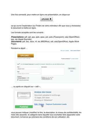 Une fois connecté, pour mettre en ligne une présentation, on clique sur
ce qui ouvre lʼexplorateur (ou Finder) de votre ordinateur afin que vous y choisissiez
le document à mettre en ligne.
Les formats acceptés sont les suivants :
Presentations: pdf, ppt, pps, pptx, ppsx, pot, potx (Powerpoint); odp (OpenOffice);
key, zip (Apple Keynote).
Documents: pdf, doc, docx, rtf, xls (MSOffice); odt, ods(OpenOffice); Apple iWork
Pages.
Pendant le dépôt …
… ou après en cliquant sur « edit »,
vous pouvez indiquer (modifier) le titre, la description, le niveau de confidentialité, les
mots clés associés, la catégorie dans laquelle vous souhaitez faire apparaître votre
document, la licence qui précisera les conditions de son utilisation, etc.
 
