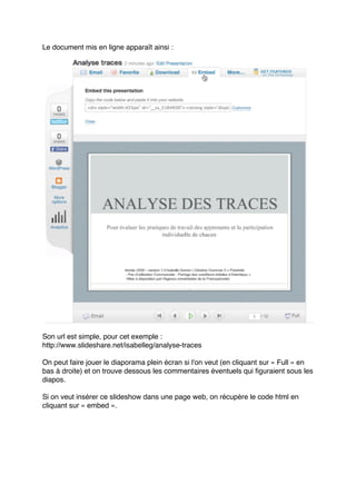 Le document mis en ligne apparaît ainsi :
Son url est simple, pour cet exemple :
http://www.slideshare.net/isabelleg/analyse-traces
On peut faire jouer le diaporama plein écran si l'on veut (en cliquant sur « Full » en
bas à droite) et on trouve dessous les commentaires éventuels qui figuraient sous les
diapos.
Si on veut insérer ce slideshow dans une page web, on récupère le code html en
cliquant sur « embed ».
 