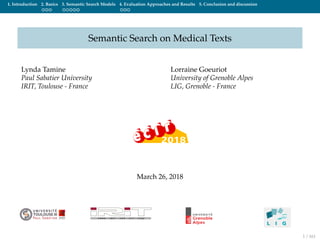 1. Introduction 2. Basics 3. Semantic Search Models 4. Evaluation Approaches and Results 5. Conclusion and discussion
Semantic Search on Medical Texts
Lynda Tamine
Paul Sabatier University
IRIT, Toulouse - France
Lorraine Goeuriot
University of Grenoble Alpes
LIG, Grenoble - France
March 26, 2018
1 / 161
 