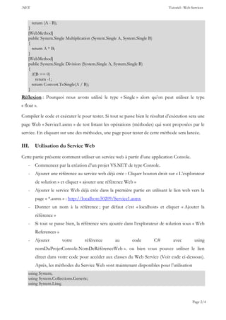 .NET Tutoriel : Web Services
Page 2/4
return (A - B);
}
[WebMethod]
public System.Single Multiplication (System.Single A, System.Single B)
{
return A * B;
}
[WebMethod]
public System.Single Division (System.Single A, System.Single B)
{
if(B == 0)
return -1;
return Convert.ToSingle(A / B);
}
Réflexion : Pourquoi nous avons utilisé le type « Single » alors qu’on peut utiliser le type
« float ».
Compiler le code et exécuter le pour tester. Si tout se passe bien le résultat d’exécution sera une
page Web « Service1.asmx » de test listant les opérations (méthodes) qui sont proposées par le
service. En cliquant sur une des méthodes, une page pour tester de cette méthode sera lancée.
III. Utilisation du Service Web
Cette partie présente comment utiliser un service web à partir d’une application Console.
- Commencer par la création d’un projet VS.NET de type Console.
- Ajouter une référence au service web déjà crée : Cliquer bouton droit sur « L’explorateur
de solution » et cliquer « ajouter une référence Web »
- Ajouter le service Web déjà crée dans la première partie en utilisant le lien web vers la
page « *.asmx » : http://localhost:50209/Service1.asmx
- Donner un nom à la référence ; par défaut c’est « localhost» et cliquer « Ajouter la
référence »
- Si tout se passe bien, la référence sera ajoutée dans l’explorateur de solution sous « Web
References »
- Ajouter votre référence au code C# avec using
nomDuProjetConsole.NomDeRéférenceWeb ». ou bien vous pouvez utiliser le lien
direct dans votre code pour accéder aux classes du Web Service (Voir code ci-dessous).
Après, les méthodes du Service Web sont maintenant disponibles pour l’utilisation
using System;
using System.Collections.Generic;
using System.Linq;
 