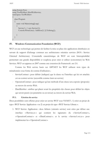.NET Tutoriel : Web Services
Page 3/4
using System.Text;
using TestWebServ.MonWebService;
namespace TestWebServ
{
class Program
{
static void Main(string[] args)
{
Service1 s = new Service1();
Console.WriteLine(s. Addition(5, 2).ToString());
}
}
}
IV. Windows Communication Foundation (WCF)
WCF est une technologie qui permet de faciliter la mise en place des applications distribuées en
servant de support d’échange commun aux architectures orientées services (SOA : Service
Oriented Architecture). L’essentielle caractéristique de WCF est sont Interopérabilité
permettant une grande disponibilité et souplesse pour créer et utiliser (consommer) les Web
Services. WCF est apparue en 2007 comme une extension du Framework .net 2.0.
Comme les Web service basés sur ASP.NET les WCF utilisent trois types de
métadonnées sous forme de contrat d’utilisation ;
- ServiceContract : pour définir (indiquer) que la classe ou l’interface qui lui est attachée
est un contrat service (accessible comme étant un service)
- OperationContract : pour indiquer qu’une méthode d’une classe sera exposée (proposée)
au travers du service Web.
- DataMember : attribut qui placer avant les propriétés des classes pour définir les objets
qui seront passés (en paramètre ou en retour) au travers du service Web.
IV.1. Création du service
Deux possibilités sont offertes pour créer un service WCF sous VS.NET ; 1) créer un projet de
type « WCF Service Application » ou 2) un projet de type « WCF Service Library ».
1- WCF Service Application : deux fichiers (orientés service) sont crées par défaut une
interface « IService.cs » qui contient les signatures du « ServiceContract »,
« OperationContract » et « DataContract ». et le service « Service1.svc.cs » pour
implémenter les « OperationContract »
 