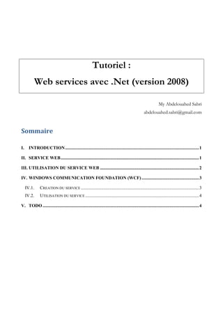 Tutoriel :
Web services avec .Net (version 2008)
My Abdelouahed Sabri
abdelouahed.sabri@gmail.com
Sommaire
I. INTRODUCTION.......................................................................................................................1
II. SERVICE WEB...........................................................................................................................1
III. UTILISATION DU SERVICE WEB ........................................................................................2
IV. WINDOWS COMMUNICATION FOUNDATION (WCF)...................................................3
IV.1. CREATION DU SERVICE .........................................................................................................3
IV.2. UTILISATION DU SERVICE .....................................................................................................4
V. TODO ...........................................................................................................................................4
 