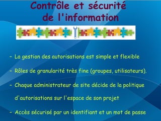 Contrôle et sécurité
          de l'information


– La gestion des autorisations est simple et flexible

– Rôles de granularité très fine (groupes, utilisateurs).

– Chaque administrateur de site décide de la politique

  d'autorisations sur l'espace de son projet

– Accès sécurisé par un identifiant et un mot de passe
 