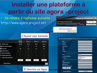Installer une plateforme à
    partir du site agora –project
• Se rendre à l’adresse suivante :
http://www.agora-project.net



              Choisir une formule




               S’inscrire en ligne
 
