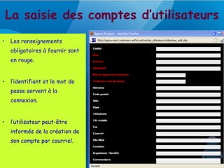 La saisie des comptes d’utilisateurs
•   Les renseignements
    obligatoires à fournir sont
    en rouge.


•   l’identifiant et le mot de
    passe servent à la
    connexion.


•   l’utilisateur peut-être
    informés de la création de
    son compte par courriel.
 