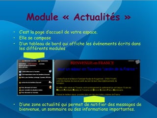 Module « Actualités »
• C’est la page d’accueil de votre espace.
• Elle se compose
• D’un tableau de bord qui affiche les événements écrits dans
  les différents modules




• D’une zone actualité qui permet de notifier des messages de
  bienvenue, un sommaire ou des informations importantes.
 