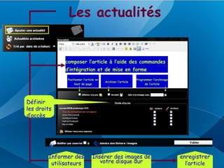 Les actualités


              composer l’article à l’aide des commandes
              d’intégration et de mise en forme
               Positionner l’article en                        Programmer l’archivage
                                          Archiver l’article
                   haut de page                                     de l’article




Définir
les droits
d’accès




        Informer des              Insérer des images de                                 enregistrer
         utilisateurs                votre disque dur                                     l’article
 