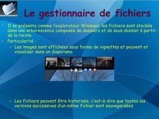 Le gestionnaire de fichiers
• Il se présente comme l’explorateur Windows, les fichiers sont stockés
  dans une arborescence composée de dossiers et de sous dossier à partir
  de la racine.
• Particularité :
   – Les images sont affichées sous forme de vignettes et peuvent et
      visualiser dans un diaporama




   – Les fichiers peuvent être historisés, c’est-à-dire que toutes les
     versions successives d’un même fichier sont sauvegardées
 