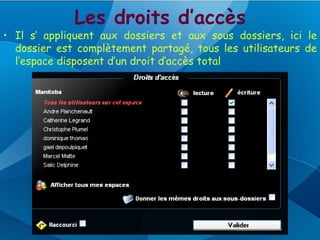 Les droits d’accès
• Il s’ appliquent aux dossiers et aux sous dossiers, ici le
  dossier est complètement partagé, tous les utilisateurs de
  l’espace disposent d’un droit d’accès total
 