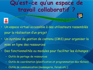 Qu’est-ce qu’un espace de
        travail collaboratif ?

• Un espace virtuel accessible à des utilisateurs rassemblés
  pour la réalisation d’un projet

• Un système de gestion de contenu (CMS) pour organiser la
  mise en ligne des ressources

• Des fonctionnalités ou modules pour faciliter les échanges :
   – Outils de partage de ressources

   – Outils de coordination (planification et programmation des tâches)

   – Outils de communication (messagerie, forum etc.)
 