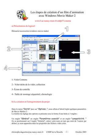 Les étapes de création d’un film d’animation
avec Windows Movie Maker 2
www3.ac-nancy-metz.fr/cddp57/cinema
a) Présentation du logiciel
Démarrer/accessoires/windows movie maker

1- Volet Contenu
2 - Volet tâche de la vidéo, collection
3- Écran de contrôle
4 - Table de montage séquentiel, chronologie
b) La création et l'enregistrement du projet
Dans le menu "Outils" puis sur "Options…", nous allons d’abord régler quelques paramètres
de Movie Marker 2 :
La fenêtre de réglage des options se présente sous la forme d’une boîte à 3 onglets :
Un onglet "Général" un onglet "Paramètres avancés" et un onglet "compatibilité. "
En se positionnant sur l’onglet "Général", entrer votre nom en tant que nom de l’auteur par
défaut, ce nom apparaîtra dans les propriétés des fichiers vidéo créés.

christophe.dagostino@ac-nancy-metz.fr

CDDP de la Moselle

-1-

Octobre 2005

 