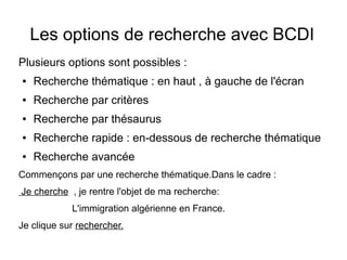 Les options de recherche avec BCDI
Plusieurs options sont possibles :
●

Recherche thématique : en haut , à gauche de l'écran

●

Recherche par critères

●

Recherche par thésaurus

●

Recherche rapide : en-dessous de recherche thématique

●

Recherche avancée

Commençons par une recherche thématique.Dans le cadre :
Je cherche , je rentre l'objet de ma recherche:
L'immigration algérienne en France.
Je clique sur rechercher.

 