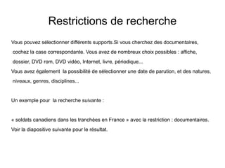 Restrictions de recherche
Vous pouvez sélectionner différents supports.Si vous cherchez des documentaires,
cochez la case correspondante. Vous avez de nombreux choix possibles : affiche,
dossier, DVD rom, DVD vidéo, Internet, livre, périodique...
Vous avez également la possibilité de sélectionner une date de parution, et des natures,
niveaux, genres, disciplines...

Un exemple pour la recherche suivante :

« soldats canadiens dans les tranchées en France » avec la restriction : documentaires.
Voir la diapositive suivante pour le résultat.

 