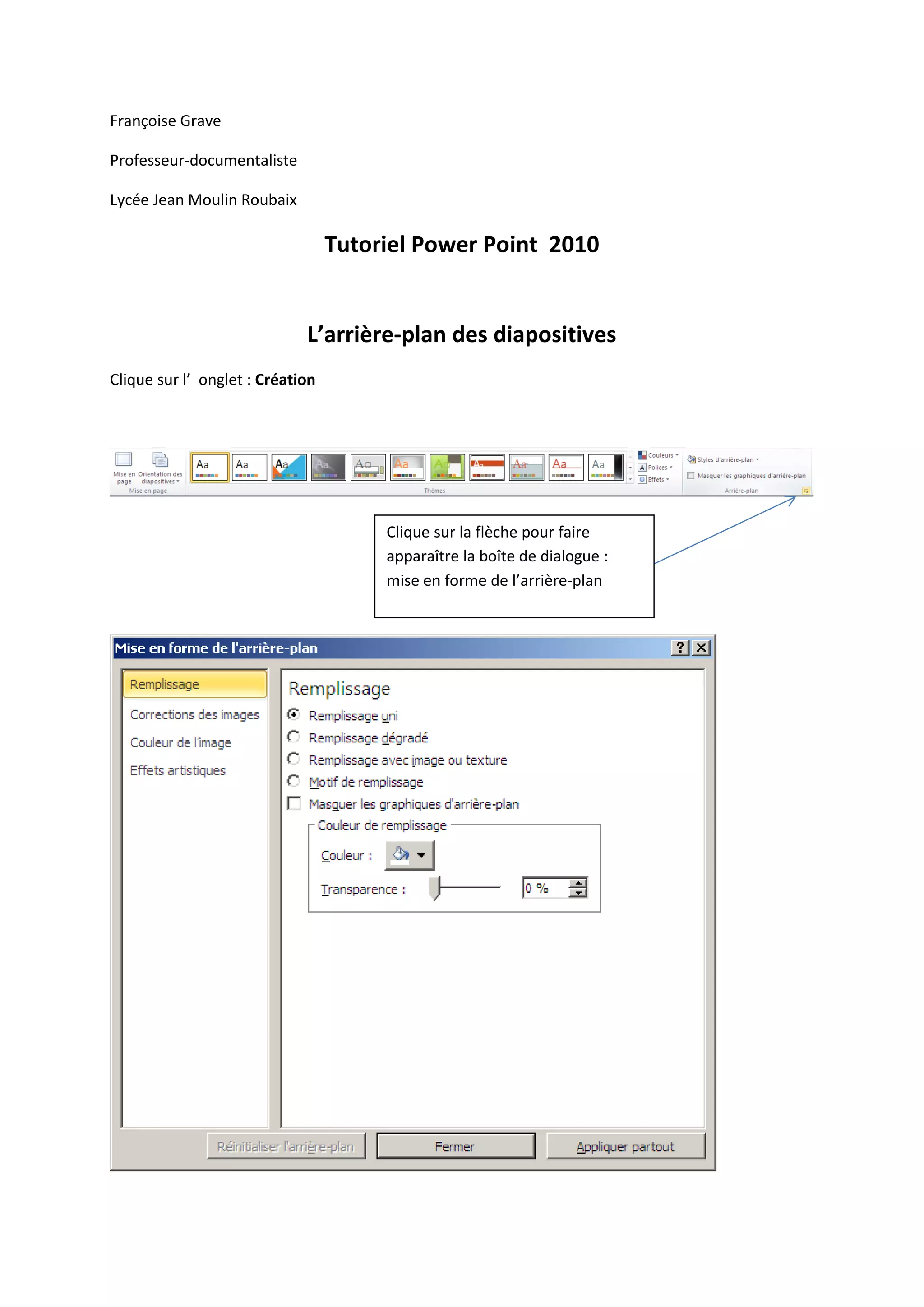 Françoise Grave
Professeur-documentaliste
Lycée Jean Moulin Roubaix
Tutoriel Power Point 2010
L’arrière-plan des diapositives
Clique sur l’ onglet : Création
Clique sur la flèche pour faire
apparaître la boîte de dialogue :
mise en forme de l’arrière-plan