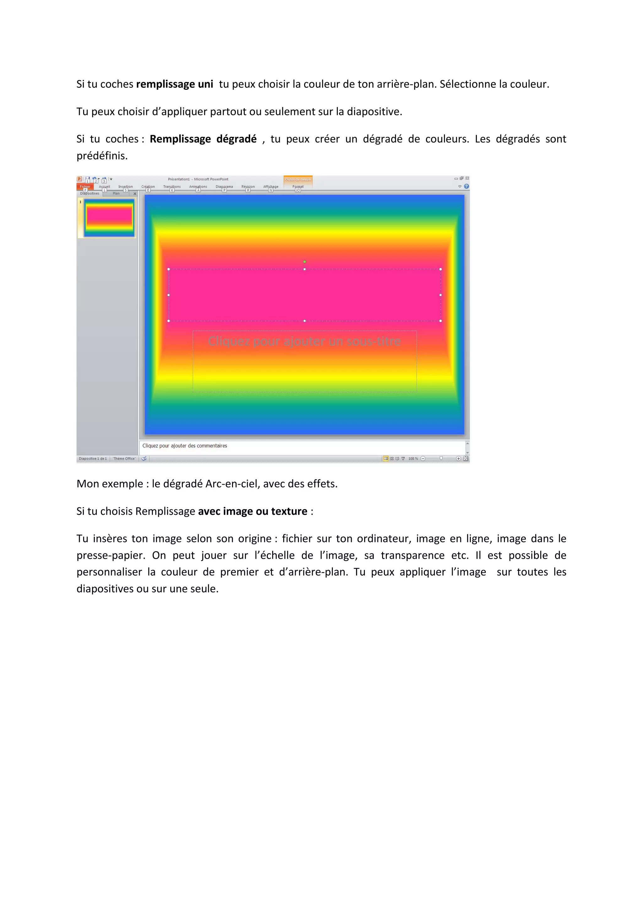 Si tu coches remplissage uni tu peux choisir la couleur de ton arrière-plan. Sélectionne la couleur.
Tu peux choisir d’appliquer partout ou seulement sur la diapositive.
Si tu coches : Remplissage dégradé , tu peux créer un dégradé de couleurs. Les dégradés sont
prédéfinis.
Mon exemple : le dégradé Arc-en-ciel, avec des effets.
Si tu choisis Remplissage avec image ou texture :
Tu insères ton image selon son origine : fichier sur ton ordinateur, image en ligne, image dans le
presse-papier. On peut jouer sur l’échelle de l’image, sa transparence etc. Il est possible de
personnaliser la couleur de premier et d’arrière-plan. Tu peux appliquer l’image sur toutes les
diapositives ou sur une seule.