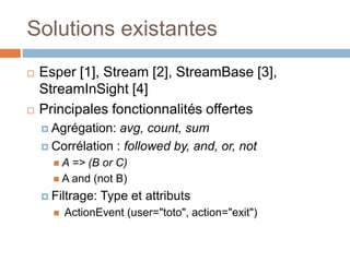 Solutions existantes
   Esper [1], Stream [2], StreamBase [3],
    StreamInSight [4]
   Principales fonctionnalités offertes
     Agrégation:  avg, count, sum
     Corrélation : followed by, and, or, not
      A  => (B or C)
       A and (not B)

     Filtrage:   Type et attributs
         ActionEvent (user="toto", action="exit")
 