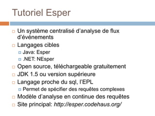 Tutoriel Esper
   Un système centralisé d’analyse de flux
    d’événements
   Langages cibles
     Java: Esper
     .NET: NEsper

   Open source, téléchargeable gratuitement
   JDK 1.5 ou version supérieure
   Langage proche du sql, l’EPL
       Permet de spécifier des requêtes complexes
   Modèle d’analyse en continue des requêtes
   Site principal: http://esper.codehaus.org/
 