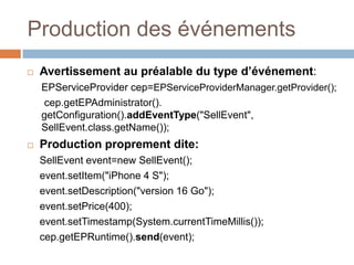 Production des événements
   Avertissement au préalable du type d’événement:
    EPServiceProvider cep=EPServiceProviderManager.getProvider();
    cep.getEPAdministrator().
    getConfiguration().addEventType("SellEvent",
    SellEvent.class.getName());
   Production proprement dite:
    SellEvent event=new SellEvent();
    event.setItem("iPhone 4 S");
    event.setDescription("version 16 Go");
    event.setPrice(400);
    event.setTimestamp(System.currentTimeMillis());
    cep.getEPRuntime().send(event);
 