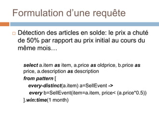 Formulation d’une requête
   Détection des articles en solde: le prix a chuté
    de 50% par rapport au prix initial au cours du
    même mois…

      select a.item as item, a.price as oldprice, b.price as
      price, a.description as description
      from pattern [
        every-distinct(a.item) a=SellEvent ->
         every b=SellEvent(item=a.item, price< (a.price*0.5))
      ].win:time(1 month)
 