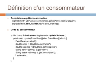 Définition d’un consommateur
   Association requête-consommateur
     cepStatement = CEPManager.getInstance().getCepAdm().createEPL(query);
     cepStatement.addListener(new SoldeListener());

   Code du consommateur

    public class SoldeListener implements UpdateListener {
      public void update(EventBean[] ebs, EventBean[] ebs1) {
         EventBean o = ebs[0];
         double price = (Double) o.get("price");
         double oldprice = (Double) o.get("oldprice");
         String item = (String) o.get("item");
         String descr = (String) o.get("description");
        // traitement…
      }
    }
 