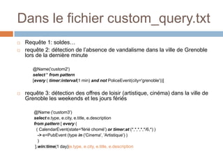 Dans le fichier custom_query.txt
   Requête 1: soldes…
   requête 2: détection de l’absence de vandalisme dans la ville de Grenoble
    lors de la dernière minute

       @Name('custom2')
       select * from pattern
       [every ( timer:interval(1 min) and not PoliceEvent(city='grenoble'))]

   requête 3: détection des offres de loisir (artistique, cinéma) dans la ville de
    Grenoble les weekends et les jours fériés

       @Name ('custom3')
       select e.type, e.city, e.title, e.description
       from pattern [ every (
         ( CalendarEvent(state='férié chomé') or timer:at (*,*,*,*,*/6,*) )
          -> e=PubEvent (type in ('Cinema', 'Artistique') )
          )
        ].win:time(1 day)|e.type, e.city, e.title, e.description
 