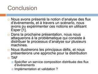 Conclusion
   Nous avons présenté la notion d’analyse des flux
    d’événements, et à travers un scénario, nous
    avons pu expérimenter ces notions en utilisant
    Esper [1].
   Dans la prochaine présentation, nous nous
    attaquerons à la problématique qui consiste à
    distribuer le processus d’analyse sur plusieurs
    machines.
   Nous illustrerons les principaux défis, et nous
    présenterons une approche pour la distribution
   TAF
     Spécifier un service composition distribuée des flux
      d’événements
     Implémentation et validation ?
 