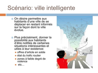 Scénario: ville intelligente
    On désire permettre aux
     habitants d’une ville de se
     déplacer en restant informés
     sur la façon dont la ville
     évolue.

    Plus précisément, donner la
     possibilité aux habitants
     d’être notifiés de certaines
     situations intéressantes et
     utiles à leur existence:
        offres d’article en solde
        état du trafic routier
        zones à faible degré de
         violence
         etc…
 