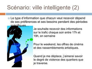 Scénario: ville intelligente (2)
   Le type d’information que chacun veut recevoir dépend
    de ses préférences et ses besoins pendant des périodes
    spécifiques…
                     Je souhaite recevoir des informations
                     sur le trafic chaque soir entre 17h et
                     19h, en semaine

                    Pour le weekend, les offres de cinéma
                    et des rassemblements artistiques.

                    Quand je me déplace, j’aimerai savoir
                    le degré de violence des quartiers que
                    je traverse.
 