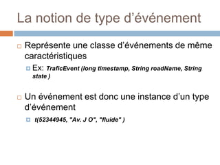 La notion de type d’événement
   Représente une classe d’événements de même
    caractéristiques
     Ex: TraficEvent (long timestamp, String roadName, String
      state )


   Un événement est donc une instance d’un type
    d’événement
     t(52344945, "Av. J O", "fluide" )
 