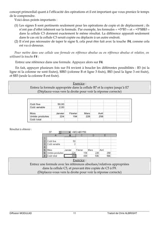 concept primordial quant à l’efficacité des opérations et il est important que vous preniez le temps
de le comprendre.
Voici deux points importants :
(1) Les signes $ sont pertinents seulement pour les opérations de copie et de déplacement ; ils
n’ont pas d’effet inhérent sur la formule. Par exemple, les formules « =5*B3 » et « =5*$B$3 »
dans la cellule C3 donnent exactement le même résultat. La différence apparaît seulement
dans le cas où la cellule C3 serait copiée ou déplacée à un autre endroit.
(2) Il n’est pas nécessaire de taper le signe $, cela peut être fait avec la touche F4, comme cela
est vu ci-dessous.
Pour mettre dans une cellule une formule en référence absolue ou en référence absolue et relative, en
utilisant la touche F4 :
Entrez une référence dans une formule. Appuyez alors sur F4.
En fait, appuyer plusieurs fois sur F4 revient à boucler les différentes possibilités : B3 (ni la
ligne ni la colonne ne sont fixées), $B$3 (colonne B et ligne 3 fixés), B$3 (seul la ligne 3 est fixée),
et $B3 (seule la colonne B est fixée).
Exercice :
Entrez la formule appropriée dans la cellule B7 et la copiez jusqu’à E7
(Déplacez-vous vers la droite pour voir la réponse correcte)
Coût fixe 50,00
Coût variable 2,00
Mois Janvier Février Mars Avril
Unités produites 224 194 228 258
Coût total
Résultat à obtenir :
Exercice :
Entrez une formule avec les références absolues/relatives appropriées
dans la cellule C5, et pouvant être copiée de C5 à F9.
(Déplacez-vous vers la droite pour voir la réponse correcte)
Diffusion MODULAD 11 Traduit de Chris ALBRIGHT
 