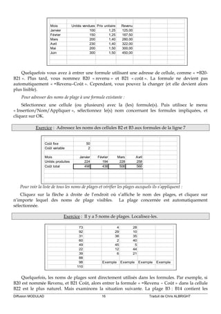Mois Unités vendues Prix unitaire Revenu
Janvier 100 1,25 125,00
Février 150 1,25 187,50
Mars 200 1,40 280,00
Avril 230 1,40 322,00
Mai 200 1,50 300,00
Juin 300 1,50 450,00
Quelquefois vous avez à entrer une formule utilisant une adresse de cellule, comme « =B20-
B21 ». Plus tard, vous nommez B20 « revenu » et B21 « coût ». La formule ne devient pas
automatiquement « =Revenu–Coût ». Cependant, vous pouvez la changer (et elle devient alors
plus lisible).
Pour adresser des noms de plage à une formule existante :
Sélectionnez une cellule (ou plusieurs) avec la (les) formule(s). Puis utilisez le menu
« Insertion/Nom/Appliquer », sélectionnez le(s) nom concernant les formules impliquées, et
cliquez sur OK.
Exercice : Adressez les noms des cellules B2 et B3 aux formules de la ligne 7
Coût fixe 50
Coût variable 2
Mois Janvier Février Mars Avril
Unités produites 224 194 228 258
Coût total 498 438 506 566
Pour voir la liste de tous les noms de plages et vérifier les plages auxquels ils s’appliquent :
Cliquez sur la flèche à droite de l’endroit où s’affiche le nom des plages, et cliquez sur
n’importe lequel des noms de plage visibles. La plage concernée est automatiquement
sélectionnée.
Exercice : Il y a 5 noms de plages. Localisez-les.
73 4 28
92 29 10
31 38 35
60 2 40
49 45 5
22 12 44
39 6 21
88
98 Exemple Exemple Exemple Exemple
110
Quelquefois, les noms de plages sont directement utilisés dans les formules. Par exemple, si
B20 est nommée Revenu, et B21 Coût, alors entrer la formule « =Revenu – Coût » dans la cellule
B22 est le plus naturel. Mais examinons la situation suivante. La plage B3 : B14 contient les
Diffusion MODULAD 16 Traduit de Chris ALBRIGHT
 