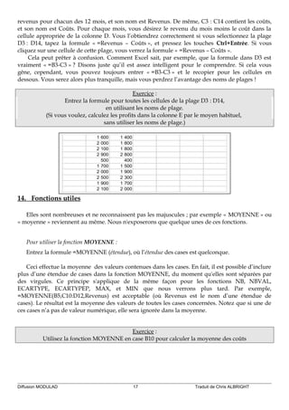 revenus pour chacun des 12 mois, et son nom est Revenus. De même, C3 : C14 contient les coûts,
et son nom est Coûts. Pour chaque mois, vous désirez le revenu du mois moins le coût dans la
cellule appropriée de la colonne D. Vous l’obtiendrez correctement si vous sélectionnez la plage
D3 : D14, tapez la formule « =Revenus – Coûts », et pressez les touches Ctrl+Entrée. Si vous
cliquez sur une cellule de cette plage, vous verrez la formule « =Revenus – Coûts ».
Cela peut prêter à confusion. Comment Excel sait, par exemple, que la formule dans D3 est
vraiment « =B3-C3 » ? Disons juste qu’il est assez intelligent pour le comprendre. Si cela vous
gêne, cependant, vous pouvez toujours entrer « =B3-C3 » et le recopier pour les cellules en
dessous. Vous serez alors plus tranquille, mais vous perdrez l’avantage des noms de plages !
Exercice :
Entrez la formule pour toutes les cellules de la plage D3 : D14,
en utilisant les noms de plage.
(Si vous voulez, calculez les profits dans la colonne E par le moyen habituel,
sans utiliser les noms de plage.)
1 600 1 400
2 000 1 800
2 100 1 800
2 900 2 800
500 400
1 700 1 500
2 000 1 900
2 500 2 300
1 900 1 700
2 100 2 000
14. Fonctions utiles
Elles sont nombreuses et ne reconnaissent pas les majuscules ; par exemple « MOYENNE » ou
« moyenne » reviennent au même. Nous n'exposerons que quelque unes de ces fonctions.
Pour utiliser la fonction MOYENNE :
Entrez la formule =MOYENNE (étendue), où l’étendue des cases est quelconque.
Ceci effectue la moyenne des valeurs contenues dans les cases. En fait, il est possible d’inclure
plus d’une étendue de cases dans la fonction MOYENNE, du moment qu'elles sont séparées par
des virgules. Ce principe s'applique de la même façon pour les fonctions NB, NBVAL,
ECARTYPE, ECARTYPEP, MAX, et MIN que nous verrons plus tard. Par exemple,
=MOYENNE(B5,C10:D12,Revenus) est acceptable (où Revenus est le nom d’une étendue de
cases). Le résultat est la moyenne des valeurs de toutes les cases concernées. Notez que si une de
ces cases n’a pas de valeur numérique, elle sera ignorée dans la moyenne.
Exercice :
Utilisez la fonction MOYENNE en case B10 pour calculer la moyenne des coûts
Diffusion MODULAD 17 Traduit de Chris ALBRIGHT
 