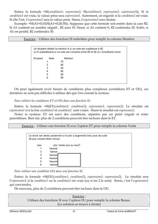 Entrez la formule =SI(condition1; expression1; SI(condition2; expression2; expression3)). Si la
condition1 est vraie, la valeur prise sera expression1. Autrement, on regarde si la condition2 est vraie.
Si elle l’est, l’expression2 sera la valeur prise. Sinon, l’expression3 sera choisie.
Exemple: =SI(A1<0;10;SI(A1=0;20;30)). Supposez que cette formule soit entrée dans la case B2.
Si A1 contient un nombre négatif , B2 aura 10. Sinon, si A1 contient 0, B2 contiendra 20. Enfin, si
A1 est positif, B2 contiendra 30.
Exercice : Utilisez des fonctions SI emboîtées pour remplir la colonne Mention
Un étudiant obtient la mention A si sa note est supérieure à 90,
un S (satisfaisant) si sa note est comprise entre 60 et 90 ou I (insufisant) sinon.
Etudiant Note Mention
1 70
2 95
3 55
4 80
5 60
6 90
On peut également avoir besoin de conditions plus complexes (conditions ET et OU), ces
dernières ne sont pas difficiles à utiliser dès que l'on connaît la syntaxe.
Pour utiliser les conditions ET et OU dans une fonction SI:
Entrez la formule =SI(ET(condition1; condition2); expression1; expression2). Le résultat est
expression1 si à la fois condition1 et condition2 sont vraies. Sinon le résultat est expression2.
Notez la syntaxe: ET est suivi des conditions, séparées par un point virgule et entre
parenthèses. Bien sûr, plus de 2 conditions peuvent être incluses dans le ET.
Exercice : Utilisez une fonction SI avec l'option ET pour remplir la colonne Vente
Le stock est vendu seulement si le prix a augmenté trois jours de suite
(le jour courant étant inclus)
Jour prix Vente (oui ou non)?
1 hausse
2 baisse
3 hausse
4 hausse
5 hausse
6 baisse
Pour utiliser une condition OU dans une fonction SI:
Entrez la formule =SI(OU(condition1; condition2); expression1; expression2). Le résultat sera
l’expression1 si la condition1 ou la condition2 est vraie (ou si les 2 le sont). Sinon, c’est l’expression2
qui conviendra.
De nouveau, plus de 2 conditions peuvent être incluses dans le OU.
Exercice :
Utilisez des fonctions SI avec l'option OU pour remplir la colonne Bonus.
(La solution se trouve à droite)
Diffusion MODULAD 21 Traduit de Chris ALBRIGHT
 