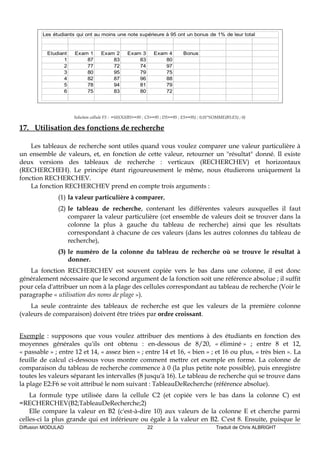 Les étudiants qui ont au moins une note supérieure à 95 ont un bonus de 1% de leur total
Etudiant Exam 1 Exam 2 Exam 3 Exam 4 Bonus
1 87 83 83 80
2 77 72 74 97
3 80 95 79 75
4 82 87 96 88
5 78 94 81 79
6 75 83 80 72
Solution cellule F5 : =SI(OU(B5>=95 ; C5>=95 ; D5>=95 ; E5>=95) ; 0,01*SOMME(B5:E5) ; 0)
17. Utilisation des fonctions de recherche
Les tableaux de recherche sont utiles quand vous voulez comparer une valeur particulière à
un ensemble de valeurs, et, en fonction de cette valeur, retourner un "résultat" donné. Il existe
deux versions des tableaux de recherche : verticaux (RECHERCHEV) et horizontaux
(RECHERCHEH). Le principe étant rigoureusement le même, nous étudierons uniquement la
fonction RECHERCHEV.
La fonction RECHERCHEV prend en compte trois arguments :
(1) la valeur particulière à comparer,
(2) le tableau de recherche, contenant les différentes valeurs auxquelles il faut
comparer la valeur particulière (cet ensemble de valeurs doit se trouver dans la
colonne la plus à gauche du tableau de recherche) ainsi que les résultats
correspondant à chacune de ces valeurs (dans les autres colonnes du tableau de
recherche),
(3) le numéro de la colonne du tableau de recherche où se trouve le résultat à
donner.
La fonction RECHERCHEV est souvent copiée vers le bas dans une colonne, il est donc
généralement nécessaire que le second argument de la fonction soit une référence absolue ; il suffit
pour cela d'attribuer un nom à la plage des cellules correspondant au tableau de recherche (Voir le
paragraphe « utilisation des noms de plage »).
La seule contrainte des tableaux de recherche est que les valeurs de la première colonne
(valeurs de comparaison) doivent être triées par ordre croissant.
Exemple : supposons que vous voulez attribuer des mentions à des étudiants en fonction des
moyennes générales qu'ils ont obtenu : en-dessous de 8/20, « éliminé » ; entre 8 et 12,
« passable » ; entre 12 et 14, « assez bien » ; entre 14 et 16, « bien » ; et 16 ou plus, « très bien ». La
feuille de calcul ci-dessous vous montre comment mettre cet exemple en forme. La colonne de
comparaison du tableau de recherche commence à 0 (la plus petite note possible), puis enregistre
toutes les valeurs séparant les intervalles (8 jusqu'à 16). Le tableau de recherche qui se trouve dans
la plage E2:F6 se voit attribué le nom suivant : TableauDeRecherche (référence absolue).
La formule type utilisée dans la cellule C2 (et copiée vers le bas dans la colonne C) est
=RECHERCHEV(B2;TableauDeRecherche;2)
Elle compare la valeur en B2 (c'est-à-dire 10) aux valeurs de la colonne E et cherche parmi
celles-ci la plus grande qui est inférieure ou égale à la valeur en B2. C'est 8. Ensuite, puisque le
Diffusion MODULAD 22 Traduit de Chris ALBRIGHT
 