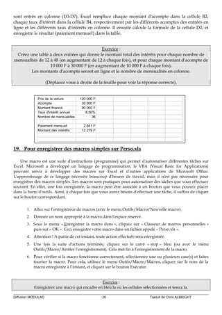 sont entrés en colonne (D3:D7). Excel remplace chaque montant d'acompte dans la cellule B2,
chaque taux d'intérêt dans la cellule B4, respectivement par les différents acomptes des entrées en
ligne et les différents taux d'intérêts en colonne. Il ensuite calcule la formule de la cellule D2, et
enregistre le résultat (paiement mensuel) dans la table.
Exercice :
Créez une table à deux entrées qui donne le montant total des intérêts pour chaque nombre de
mensualités de 12 à 48 (en augmentant de 12 à chaque fois), et pour chaque montant d'acompte de
10 000 F à 30 000 F (en augmentant de 10 000 F à chaque fois).
Les montants d'acompte seront en ligne et le nombre de mensualités en colonne.
(Déplacez vous à droite de la feuille pour voir la réponse correcte).
Prix de la voiture 120 000 F
Acompte 30 000 F
Montant financé 90 000 F
Taux d'intérêt annuel 8,50%
Nombre de mensualités 36
Paiement mensuel 2 841 F
Montant des intérêts 12 279 F
19. Pour enregistrer des macros simples sur Perso.xls
Une macro est une suite d'instructions (programme) qui permet d'automatiser différentes tâches sur
Excel. Microsoft a développé un langage de programmation, le VBA (Visual Basic for Applications)
pouvant servir à développer des macros sur Excel et d'autres applications de Microsoft Office.
L'apprentissage de ce langage nécessite beaucoup d'heures de travail, mais il n'est pas nécessaire pour
enregistrer des macros simples. Les macros sont pratiques pour automatiser des tâches que vous effectuez
souvent. En effet, une fois enregistrée, la macro peut être associée à un bouton que vous pouvez placer
dans la barre d'outils. Ainsi, à chaque fois que vous aurez besoin d'effectuer une tâche, il suffira de cliquer
sur le bouton correspondant.
1. Allez sur l’enregistreur de macros (avec le menu Outils/Macro/Nouvelle macro).
2. Donnez un nom approprié à la macro dans l'espace réservé.
3. Sous le menu « Enregistrer la macro dans », cliquez sur « Classeur de macros personnelles »
puis sur « OK ». Ceci enregistre votre macro dans un fichier appelé « Perso.xls ».
4. Attention ! A partir de cet instant, toute action effectuée sera enregistrée.
5. Une fois la suite d'actions terminée, cliquez sur le carré « stop » bleu (ou avec le menu
Outils/Macro/Arrêter l'enregistrement). Cela met fin à l’enregistrement de la macro.
6. Pour vérifier si la macro fonctionne correctement, sélectionnez une ou plusieurs case(s) et faites
tourner la macro. Pour cela, utilisez le menu Outils/Macro/Macros, cliquez sur le nom de la
macro enregistrée à l’instant, et cliquez sur le bouton Exécuter.
Exercice :
Enregistrez une macro qui encadre en bleu la ou les cellules sélectionnées et testez la.
Diffusion MODULAD 26 Traduit de Chris ALBRIGHT
 