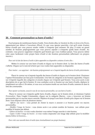 ( Pour cela, utilisez le menu Format/Cellule)
20. Comment personnaliser sa barre d’outils ?
Excel propose de nombreuses barres d'outils. Trois d'entre elles, la Standard, la Mise en forme et la Dessin,
apparaissent par défaut à l'ouverture d'Excel. Ce que vous ignorez peut-être, c'est qu'il existe d'autres
barres d'outils que vous pouvez rendre visible à n'importe quel moment. De plus, il existe un grand
nombre de boutons préprogrammés que vous pouvez rajouter à n'importe quelle barre d'outils. Au
contraire, vous pouvez supprimer n'importe quel bouton que vous n'utilisez jamais. Vous pouvez même
créer assez facilement votre propre barre d'outil et des boutons personnalisés (effectuant vos propres
macros ).
Pour voir la liste des barres d’outils et faire apparaître ou disparaître certaines d’entre elles :
Mettez le curseur sur une barre d’outils et cliquez sur le bouton droit. La liste des barres d’outils
s’affiche. Cliquez sur le nom de la barre que vous voulez faire apparaître ou disparaître.
Pour insérer – ou supprimer - des boutons préprogrammés sur n’importe laquelle des barres d’outils préexistantes
:
Placez le curseur sur n’importe laquelle des barres d’outils et cliquez sur le bouton droit. Choisissez
l’option Personnaliser (en bas) puis Commandes. Une liste de catégories et de boutons apparaîtra. Cliquez
sur n’importe laquelle des catégories et ensuite cliquez sur n’importe quel bouton. Vous avez accès à une
description de ce que fait le bouton. Si vous souhaitez avoir ce bouton sur une barre d’outils, déplacez le
simplement sur celle-ci. De même, si vous avez un bouton inutile sur une barre d’outils, ramenez-le dans la
liste des commandes.
Pour ajouter un bouton, associé à une de vos macros personnelles, sur une barre d'outils :
Placez le curseur sur n'importe quelle barre d'outils, cliquez sur le bouton droit, et choisissez l'option
Personnaliser. Dans l'onglet Commandes, cliquez sur la catégorie Macros ; vous y trouverez un bouton
personnalisé qui n'a aucune macro associée. Déplacez-le jusqu'à une barre d'outils puis cliquez sur le bouton
droit. Vous disposez alors de plusieurs menus :
- Affecter une macro : vous permet de choisir la macro à associer à ce bouton parmi vos macros
personnelles,
- Modifier l'image du bouton : vous donne accès à un certain nombre de boutons non utilisés pour
modifier le bouton par défaut,
- Editeur de boutons : si vous voulez dessiner vous-même l'image associée à votre bouton,
- Copier / Coller l'image du bouton : si vous voulez emprunter une image déjà utilisée pour la modifier
(menu Editeur de boutons),...
Pour créer une nouvelle barre d'outils (avec éventuellement vos propre boutons):
Diffusion MODULAD 27 Traduit de Chris ALBRIGHT
 
