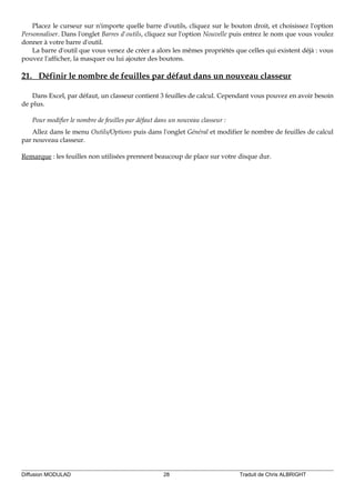 Placez le curseur sur n'importe quelle barre d'outils, cliquez sur le bouton droit, et choisissez l'option
Personnaliser. Dans l'onglet Barres d'outils, cliquez sur l'option Nouvelle puis entrez le nom que vous voulez
donner à votre barre d'outil.
La barre d'outil que vous venez de créer a alors les mêmes propriétés que celles qui existent déjà : vous
pouvez l'afficher, la masquer ou lui ajouter des boutons.
21. Définir le nombre de feuilles par défaut dans un nouveau classeur
Dans Excel, par défaut, un classeur contient 3 feuilles de calcul. Cependant vous pouvez en avoir besoin
de plus.
Pour modifier le nombre de feuilles par défaut dans un nouveau classeur :
Allez dans le menu Outils/Options puis dans l'onglet Général et modifier le nombre de feuilles de calcul
par nouveau classeur.
Remarque : les feuilles non utilisées prennent beaucoup de place sur votre disque dur.
Diffusion MODULAD 28 Traduit de Chris ALBRIGHT
 