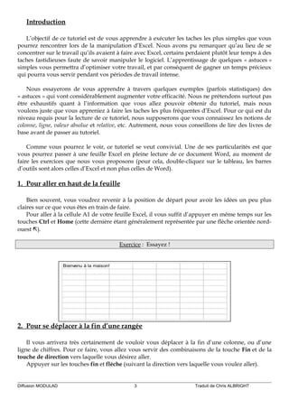 Introduction
L’objectif de ce tutoriel est de vous apprendre à exécuter les taches les plus simples que vous
pourrez rencontrer lors de la manipulation d’Excel. Nous avons pu remarquer qu’au lieu de se
concentrer sur le travail qu’ils avaient à faire avec Excel, certains perdaient plutôt leur temps à des
taches fastidieuses faute de savoir manipuler le logiciel. L’apprentissage de quelques « astuces »
simples vous permettra d’optimiser votre travail, et par conséquent de gagner un temps précieux
qui pourra vous servir pendant vos périodes de travail intense.
Nous essayerons de vous apprendre à travers quelques exemples (parfois statistiques) des
« astuces » qui vont considérablement augmenter votre efficacité. Nous ne prétendons surtout pas
être exhaustifs quant à l’information que vous allez pouvoir obtenir du tutoriel, mais nous
voulons juste que vous appreniez à faire les taches les plus fréquentes d’Excel. Pour ce qui est du
niveau requis pour la lecture de ce tutoriel, nous supposerons que vous connaissez les notions de
colonne, ligne, valeur absolue et relative, etc. Autrement, nous vous conseillons de lire des livres de
base avant de passer au tutoriel.
Comme vous pourrez le voir, ce tutoriel se veut convivial. Une de ses particularités est que
vous pourrez passer à une feuille Excel en pleine lecture de ce document Word, au moment de
faire les exercices que nous vous proposons (pour cela, double-cliquez sur le tableau, les barres
d’outils sont alors celles d’Excel et non plus celles de Word).
1. Pour aller en haut de la feuille
Bien souvent, vous voudrez revenir à la position de départ pour avoir les idées un peu plus
claires sur ce que vous êtes en train de faire.
Pour aller à la cellule A1 de votre feuille Excel, il vous suffit d’appuyer en même temps sur les
touches Ctrl et Home (cette dernière étant généralement représentée par une flèche orientée nord-
ouest ).
Exercice : Essayez !
Bienvenu à la maison!
2. Pour se déplacer à la fin d’une rangée
Il vous arrivera très certainement de vouloir vous déplacer à la fin d’une colonne, ou d’une
ligne de chiffres. Pour ce faire, vous allez vous servir des combinaisons de la touche Fin et de la
touche de direction vers laquelle vous désirez aller.
Appuyer sur les touches fin et flèche (suivant la direction vers laquelle vous voulez aller).
Diffusion MODULAD 3 Traduit de Chris ALBRIGHT
 