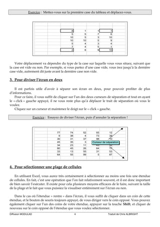 Exercice : Mettez-vous sur la première case du tableau et déplacez-vous.
8 1 1 1
5 5 7 6
10 5 3 10
10 10 5 9
5 4 3 4
7 4 5 1
2 8 9 10
Votre déplacement va dépendre du type de la case sur laquelle vous vous situez, suivant que
la case est vide ou non. Par exemple, si vous partez d’une case vide, vous irez jusqu’à la dernière
case vide, autrement dit juste avant la dernière case non vide.
3. Pour diviser l’écran en deux
Il est parfois utile d’avoir à séparer son écran en deux, pour pouvoir profiter de plus
d’informations.
Pour ce faire, il vous suffit de cliquer sur l’un des deux curseurs de séparation et tout en ayant
le « click » gauche appuyé, il ne vous reste plus qu’à déplacer le trait de séparation où vous le
voulez.
Cliquez sur un curseur et maintenez le doigt sur le « click » gauche.
Exercice : Essayez de diviser l’écran, puis d’annuler la séparation !
77 74 52 93 12
9 38 4 73 38
30 31 37 98 10
45 35 3 98 33
34 23 11 43 52
80 45 26 64 17
33 13 55 31 53
64 55 99 5 87
Curseur de séparation
4. Pour sélectionner une plage de cellules
En utilisant Excel, vous aurez très certainement à sélectionner au moins une fois une étendue
de cellules. En fait, c’est une opération que l’on fait relativement souvent, et il est donc important
de bien savoir l’exécuter. Il existe pour cela plusieurs moyens efficaces de le faire, suivant la taille
de la plage et le fait que vous puissiez la visualiser entièrement sur l’écran ou non.
Dans le cas où l’étendue « rentre » dans l’écran, il vous suffit de cliquer dans un coin de cette
étendue, et le bouton de souris toujours appuyé, de vous diriger vers le coin opposé. Vous pouvez
également cliquer sur l’un des coins de votre étendue, appuyer sur la touche Shift, et cliquer de
nouveau sur le coin opposé de l’étendue que vous voulez sélectionner.
Diffusion MODULAD 4 Traduit de Chris ALBRIGHT
 