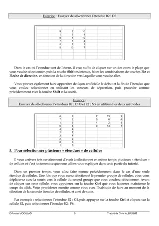 Exercice : Essayez de sélectionner l’étendue B2 : D7
9 2 10
1 3 8
8 1 10
7 5 4
5 1 1
5 10 7
Dans le cas où l’étendue sort de l’écran, il vous suffit de cliquer sur un des coins le plage que
vous voulez sélectionner, puis la touche Shift maintenue, faites les combinaisons de touches Fin et
Flèche de direction, en fonction de la direction vers laquelle vous voulez aller.
Vous pouvez également faire apparaître de façon artificielle le début et la fin de l’étendue que
vous voulez sélectionner en utilisant les curseurs de séparation, puis procéder comme
précédemment avec la touche Shift et la souris.
Exercice :
Essayez de sélectionner l’étendues B2 : C100 et E2 : N5 en utilisant les deux méthodes
6 3 7 13 9
7 2 5 6 11
1 3 1 2 9
6 4 9 13 1
4 4
2 7
2 4
2 2
8 6
1 5
5. Pour sélectionner plusieurs « étendues » de cellules
Il vous arrivera très certainement d’avoir à sélectionner en même temps plusieurs « étendues »
de cellules et c’est justement ce que nous allons vous expliquer dans cette partie du tutoriel.
Dans un premier temps, vous allez faire comme précédemment dans le cas d’une seule
étendue de cellules. Une fois que vous aurez sélectionné le premier groupe de cellules, vous vous
déplacerez avec la souris vers la cellule du second groupe que vous voudrez sélectionner. Avant
de cliquer sur cette cellule, vous appuierez sur la touche Ctrl que vous laisserez maintenue le
temps du click. Vous procéderez ensuite comme vous avez l’habitude de faire au moment de la
sélection de la seconde étendue de cellules, et ainsi de suite.
Par exemple : sélectionnez l’étendue B2 : C4, puis appuyez sur la touche Ctrl et cliquez sur la
cellule E2, puis sélectionnez l’étendue E2 : F6.
Diffusion MODULAD 5 Traduit de Chris ALBRIGHT
 