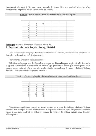bien renseignés, c’est à dire ceux pour lesquels il pourra faire une multiplication, jusqu’au
moment où il ne pourra pas en faire et alors il s’arrêtera.
Exercice : Placez votre curseur au bon endroit et double-cliquez !
7 8 56
2 1
10 2
4 1
4 5
3 8
7 8
9
Remarque : Excel va arrêter son calcul à la cellule A9.
7. Copier et coller avec l’option Collage Spécial
Vous avez souvent une plage de cellules contenant des formules, et vous voulez remplacer les
formules par les valeurs qu’elles fournissent.
Pour copier les formules et coller des valeurs :
Sélectionnez la plage avec les formules, appuyez sur Control+c pour copier, et sélectionnez la
plage sur laquelle vous voulez coller les valeurs (qui peut-être la même que celle copiée). Vous
ouvrez alors, puisqu’il n’y a pas de touche clavier équivalente, le menu « Edition/Collage
Spécial » , puis sélectionnez l’option « Valeurs » .
Exercice : Copiez la plage D2 : D8 sur elle-même, mais en collant les valeurs
1 1 1
2 3 6
9 5 45
7 4 28
8 8 64
8 10 80
7 6 42
Vous pouvez également essayer les autres options de la boîte de dialogue « Edition/Collage
spécial ». Par exemple, si vous avez une série d’étiquettes entrées en ligne, et que vous voulez la
même à un autre endroit en colonne, essayez la copie et le collage spécial avec l’option
« Transpose ».
Diffusion MODULAD 9 Traduit de Chris ALBRIGHT
 