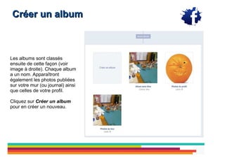Créer un album



Les albums sont classés
ensuite de cette façon (voir
image à droite). Chaque album
a un nom. Apparaîtront
également les photos publiées
sur votre mur (ou journal) ainsi
que celles de votre profil.

Cliquez sur Créer un album
pour en créer un nouveau.
 