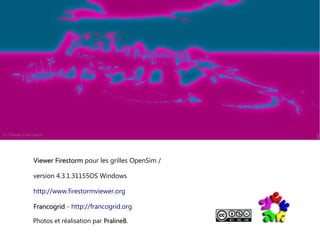 Viewer Firestorm pour les grilles OpenSim /
version 4.3.1.31155OS Windows
http://www.firestormviewer.org
Francogrid - http://francogrid.org
Photos et réalisation par PralineB.
PralineB