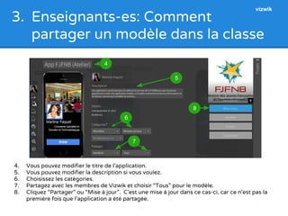 3. Enseignants-es: Comment 
partager un modèle dans la classe 
4. Vous pouvez modifier le titre de l’application. 
5. Vous pouvez modifier la description si vous voulez. 
6. Choisissez les catégories. 
7. Partagez avec les membres de Vizwik et choisir “Tous” pour le modèle. 
8. Cliquez “Partager” ou “Mise à jour”. C’est une mise à jour dans ce cas-ci, car ce n’est pas la 
première fois que l’application a été partagée. 
8 
5 
4 
6 
7 
vizwik 
 